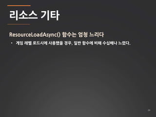 24 
리소스 기타 
ResourceLoadAsync() 함수는 엄청 느리다 
• 게임 레벨 로드시에 사용했을 경우, 일반 함수에 비해 수십배나 느렸다. 
 
