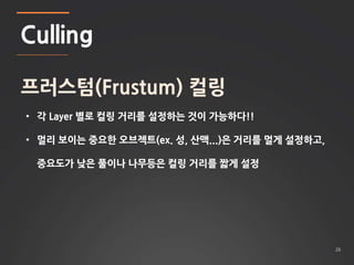 26 
Culling 
프러스텀(Frustum) 컬링 
• 각 Layer 별로 컬링 거리를 설정하는 것이 가능하다!! 
• 멀리 보이는 중요한 오브젝트(ex. 성, 산맥...)은 거리를 멀게 설정하고, 
중요도가 낮은 풀이나 나무등은 컬링 거리를 짧게 설정 
 
