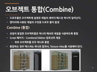 28 
오브젝트 통합(Combine) 
• 드로우콜은 오즈젝트에 설정된 재질의 셰이더 패스당 하나씩 일어난다. 
• 렌더러에 사용된 재질의 수만큼 드로우 콜이 발생 
Combine (통합) 
• 성질이 동일한 오브젝트들은 하나의 메쉬와 재질을 사용하도록 통합 
• Script 패키지 – CombineChildren 컴포넌트 제공 
• 하위 오브젝트를 모두 하나로 통합 
• 통합하는 경우 텍스쳐는 하나로 합쳐서, Texture Atlas를 사용해야 된다. 
 