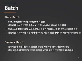 29 
Batch 
Static Batch 
• Edit > Project Setting > Player 에서 설정 
• 움직이지 않는 오브젝트들은 static으로 설정해서, 배칭이 되게 한다. 
• Static으로 설정된 게임 오브젝트에서 동일한 재질을 사용 할 경우, 자동으로 통합 
• 통합되는 오브젝트를 모두 하나의 커다란 메쉬로 만들어서 따로 저장(메모리 사용량 증가) 
Dynamic Batch 
• 움직이는 물체를 대상으로 동일한 재질을 사용하는 경우, 자동으로 통합 
• 동적 배칭은 계산량이 많으므로, 정점이 900개 미만인 오브젝트만 대상이 됨 
 