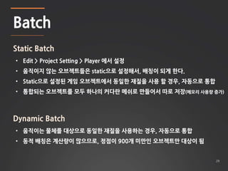 29 
Batch 
Static Batch 
• Edit > Project Setting > Player 에서 설정 
• 움직이지 않는 오브젝트들은 static으로 설정해서, 배칭이 되게 한다. 
• Static으로 설...