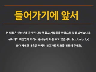 들어가기에 앞서 
본 내용은 인터넷에 공개된 다양한 참고 자료들을 바탕으로 작성 되었습니다. 
유니티의 버전업에 따라서 본내용이 다를 수도 있습니다. (ex. Unity 5.x) 
보다 자세한 내용은 마지막 참고자료 링크를 참조해 주세요. 
 