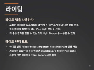 30 
라이팅 
라이트 맵을 사용하자 
• 고정된 라이트와 오브젝트의 경우(배경) 라이트 맵을 최대한 활용 한다. 
• 아주 빠르게 실행된다 (Per-Pixel Light 보다 2~3배) 
• 더 좋은 결과를 얻을 수 있는 GI와 Light Mapper를 사용할 수 있다. 
라이트 렌더 모드 
• 라이팅 별로 Render Mode : Important / Not Important 설정 가능 
• 게임에서 중요한 동적 라이팅만 Important로 설정 (Per-Pixel Light) 
• 그렇지 않은 라이트들은 Not Important로 설정 
 