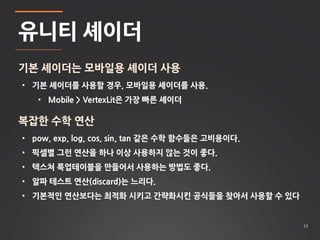 33 
유니티 셰이더 
기본 셰이더는 모바일용 셰이더 사용 
• 기본 셰이더를 사용할 경우, 모바일용 셰이더를 사용. 
• Mobile > VertexLit은 가장 빠른 셰이더 
복잡한 수학 연산 
• pow, exp, log, cos, sin, tan 같은 수학 함수들은 고비용이다. 
• 픽셀별 그런 연산을 하나 이상 사용하지 않는 것이 좋다. 
• 텍스쳐 룩업테이블을 만들어서 사용하는 방법도 좋다. 
• 알파 테스트 연산(discard)는 느리다. 
• 기본적인 연산보다는 최적화 시키고 간략화시킨 공식들을 찾아서 사용할 수 있다 
 