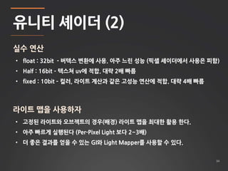 34 
유니티 셰이더 (2) 
실수 연산 
• float : 32bit - 버텍스 변환에 사용. 아주 느린 성능 (픽셸 셰이더에서 사용은 피함) 
• Half : 16bit – 텍스쳐 uv에 적합. 대략 2배 빠름 
• fixed : 10bit – 컬러, 라이트 계산과 같은 고성능 연산에 적합. 대략 4배 빠름 
라이트 맵을 사용하자 
• 고정된 라이트와 오브젝트의 경우(배경) 라이트 맵을 최대한 활용 한다. 
• 아주 빠르게 실행된다 (Per-Pixel Light 보다 2~3배) 
• 더 좋은 결과를 얻을 수 있는 GI와 Light Mapper를 사용할 수 있다. 
 