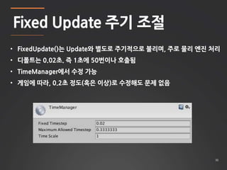 36 
Fixed Update 주기 조절 
• FixedUpdate()는 Update와 별도로 주기적으로 불리며, 주로 물리 엔진 처리 
• 디폴트는 0.02초. 즉 1초에 50번이나 호출됨 
• TimeManager에서 수정 가능 
• 게임에 따라, 0.2초 정도(혹은 이상)로 수정해도 문제 없음 
 
