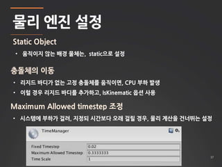 37 
물리 엔진 설정 
Static Object 
• 움직이지 않는 배경 물체는, static으로 설정 
충돌체의 이동 
• 리지드 바디가 없는 고정 충돌체를 움직이면, CPU 부하 발생 
• 이럴 경우 리지드 바디를 추가하고, IsKinematic 옵션 사용 
Maximum Allowed timestep 조정 
• 시스템에 부하가 걸려, 지정되 시간보다 오래 걸릴 경우, 물리 계산을 건너뛰는 설정 
 