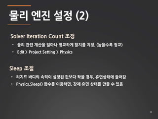 38 
물리 엔진 설정 (2) 
Solver Iteration Count 조정 
• 물리 관련 계산을 얼마나 정교하게 할지를 지정. (높을수록 정교) 
• Edit > Project Setting > Physics 
Sleep 조절 
• 리지드 바디의 속력이 설정된 값보다 작을 경우, 휴면상태에 들어감 
• Physics.Sleep() 함수를 이용하면, 강제 휴면 상태를 만들 수 있음 
 