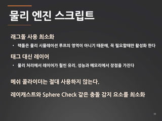 39 
물리 엔진 스크립트 
래그돌 사용 최소화 
• 랙돌은 물리 시뮬레이션 루프의 영역이 아니기 때문에, 꼭 필요할때만 활성화 한다 
태그 대신 레이어 
• 물리 처리에서 레이어가 훨씬 유리. 성능과 메모리에서 장점을 가진다 
메쉬 콜라이더는 절대 사용하지 않는다. 
레이캐스트와 Sphere Check 같은 충돌 감지 요소를 최소화 
 