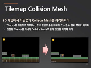 40 
Tilemap Collision Mesh 
2D 게임에서 타일맵의 Collison Mesh를 최적화하라 
• Tilemap을 디폴트로 사용해서, 각 타일별로 충돌 메쉬가 있는 경우, 물리 부하가 커진다 
• 연결된 Tilemap을 하나의 Collision Mesh로 물리 연산을 최적화 하라 
 