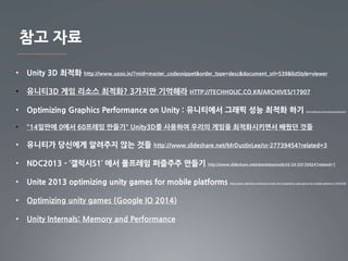 참고 자료 
• Unity 3D 최적화 http://www.uzoo.in/?mid=master_codesnippet&order_type=desc&document_srl=539&listStyle=viewer 
• 유니티3D 게임 리소스 최적화? 3가지만 기억해라 HTTP://TECHHOLIC.CO.KR/ARCHIVES/17907 
• Optimizing Graphics Performance on Unity : 유니티에서 그래픽 성능 최적화 하기 http://smilemugi.net/wordpress/archives/227 
• "14일만에 0에서 60프레임 만들기" Unity3D를 사용하여 우리의 게임을 최적화시키면서 배웠던 것들 
• 유니티가 당신에게 알려주지 않는 것들 http://www.slideshare.net/MrDustinLee/ss-27739454?related=3 
• NDC2013 - ‘갤럭시S1’ 에서 풀프레임 퍼즐주주 만들기 http://www.slideshare.net/olambdao/unity3d-2d-20130424?related=1 
• Unite 2013 optimizing unity games for mobile platforms http://www.slideshare.net/hnam7/unite-2013-optimizing-unity-games-for-mobile-platforms-37933478 
• Optimizing unity games (Google IO 2014) 
• Unity Internals: Memory and Performance 
