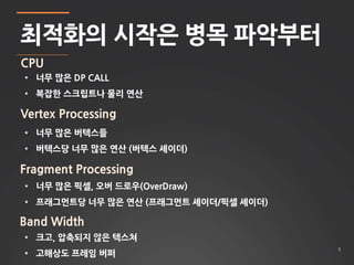 5 
최적화의 시작은 병목 파악부터 
CPU 
• 너무 많은 DP CALL 
• 복잡한 스크립트나 물리 연산 
Vertex Processing 
• 너무 많은 버텍스들 
• 버텍스당 너무 많은 연산 (버텍스 셰이더) 
Fragment Processing 
• 너무 많은 픽셀, 오버 드로우(OverDraw) 
• 프래그먼트당 너무 많은 연산 (프래그먼트 셰이더/픽셀 셰이더) 
Band Width 
• 크고, 압축되지 않은 텍스쳐 
• 고해상도 프레임 버퍼 
 