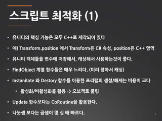 7 
스크립트 최적화 (1) 
• 유니티의 핵심 기능은 모두 C++로 제작되어 있다 
• 예) Transform.position 에서 Transform은 C# 속성, position은 C++ 영역 
• 유니티 객체들을 변수에 저장해서, 캐싱해서 사용하는것이 좋다. 
• FindObject 계열 함수들은 매우 느리다. (미리 찾아서 캐싱) 
• Instanitate 와 Destory 함수를 이용한 프리팹의 생성/해제는 비용이 크다 
• 활성화/비활성화를 활용 -> 오브젝트 풀링 
• Update 함수보다는 CoRoutine을 활용한다. 
• 나눗셈 보다는 곱셈이 몇 십 배 빠르다. 
 