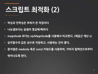 8 
스크립트 최적화 (2) 
• 박싱과 언박싱은 부하가 큰 작업이다 
• 나눗셈보다는 곱셈이 몇십배 빠르다 
• magnitude 보다는 sqrMagnitude를 사용해서 비교한다. (제곱근 계산 x) 
• 삼각함수의 값은 상수로 저장하고, 사용하는 것이 좋다. 
• 문자열은 readonly 혹은 const 키워드를 사용하여, 가비지 컬렉션으로부터 
벗어나도록 한다. 
 
