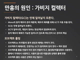 9 
만흉의 원인 : 가비지 컬렉터 
가비지 컬렉터(GC)는 언제 일어날지 모른다. 
• Mono의 동적 메모리 관리 때문에, 메모리 해제를 위해 GC가 자동 호출 된다. 
• GC는 언제 일어날지 모른다. 
• GC가 일어나면, 게임이 멈추는 현상(랙)이 발생하게 된다. 
• 동적 메모리 해제가 가능한 일어나지 않도록 하는것이 GC 관리의 핵심 
오브젝트 풀링 
• 오브젝트(or 프리팹)의 동적 생성과 해제는 부하가 크다. 
• 오브젝트가 해제되면, 언젠가는 GC가 동작하여 정리 한다 = 랙이 발생 
• 오브젝트를 풀을 만들어 미리 많이 만들어 두고, 활성화/비활성화로 사용한다. 
• 풀에서 가져와서 사용하고, 사용이 끝나면 비활성화 상태로 풀에 반환 
• 오브젝트 풀링 사용은 선택이 아닌 필수!! 
 