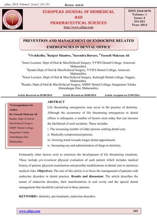 www.ejbps.com 241
Fareedi et al. European Journal of Biomedical and Pharmaceutical Sciences
PREVENTION AND MANAGEMENT OF ENDOCRINE RELATED
EMERGENCIES IN DENTAL OFFICE
1
VivekKolhe, 2
Ranjeet Mandwe, 3
Surendra Daware, 4*
Fareedi Mukram Ali
1
Senor Lecturer, Dept of Oral & Maxillofacial Surgery, VYWS Dental College, Amravati.
Maharashtra.
2
Reader,Dept of Oral & Maxillofacial Surgery, VYWS Dental College, Amravati.
Maharashtra.
3
Senor Lecturer, Dept of Oral & Maxillofacial Surgery, Kalmegh Dental college, Nagpur,
Maharashtra.
4
Reader, Dept of Oral & Maxillofacial Surgery, SMBT Dental College, Sangamner Taluka
Ahmednagar Dist, Maharashtra.
Article Received on 05/08/2014 Article Revised on 30/08/2014 Article Accepted on 23/09/2014
ABSTRACT
Life threatening emergencies may occur in the practice of dentistry.
Although the occurrence of life threatening emergencies in dental
offices is infrequent, a number of factors exist today that can increase
the likelihood of such incidents. These includes
i. The increasing number of older persons seeking dental care.
ii. Medically compromised patients.
iii. Growing trend towards longer dental appointment.
iv. Increasing use and administration of drugs in dentistry.
Fortunately other factors exist to minimize the development of life threatening situations.
These include pre-treatment physical evaluation of each patient which includes medical
history of patient, physical examination and possible modifications in dental care to minimize
medical risks. Objectives: The aim of this article is to focus the management of patients with
endocrine disorders in dental practice. Results and discussion: The article describes the
nature of endocrine disorders, their manifestations in oral cavity and the special dental
management that should be carried out in these patients.
KEYWORD:- dentistry, pre-treatment, endocrine disorders.
*Correspondence for
Author
Dr. Fareedi Mukram Ali
Reader, Dept of Oral &
Maxillofacial Surgery,
SMBT Dental College,
Sangamner Taluka
Ahmednagar Dist,
Maharashtra
europeAN JourNAl of BiomeDicAl
AND
phArmAceuticAl scieNces
http://www.ejbps.com
ISSN 2349-8870
Volume: 1
Issue: 2
241-251
Year: 2014
Review Article
ejbps, 2014, Volume1, Issue2, 241-251.
 