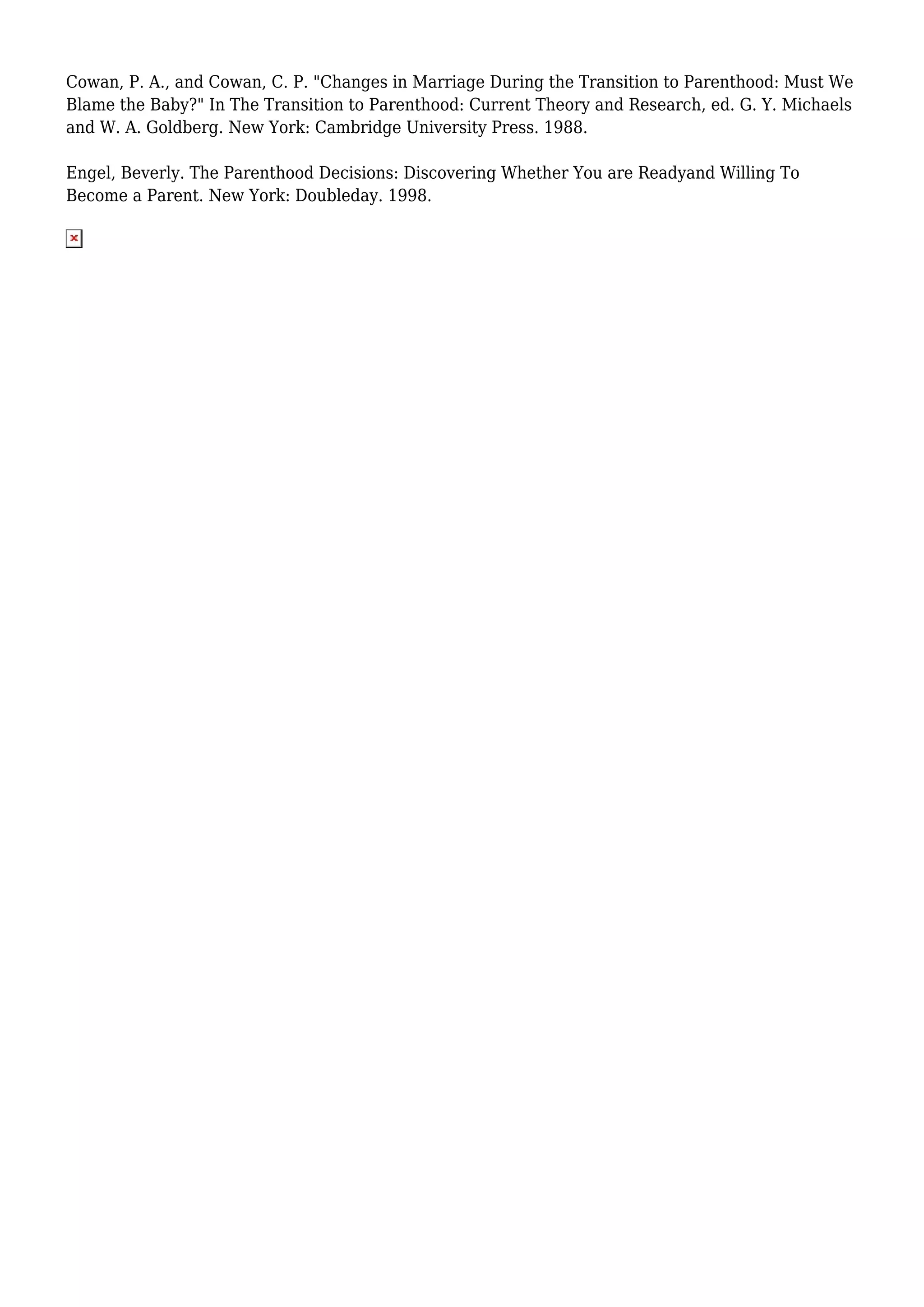 Cowan, P. A., and Cowan, C. P. "Changes in Marriage During the Transition to Parenthood: Must We 
Blame the Baby?" In The Transition to Parenthood: Current Theory and Research, ed. G. Y. Michaels 
and W. A. Goldberg. New York: Cambridge University Press. 1988. 
Engel, Beverly. The Parenthood Decisions: Discovering Whether You are Readyand Willing To 
Become a Parent. New York: Doubleday. 1998. 
