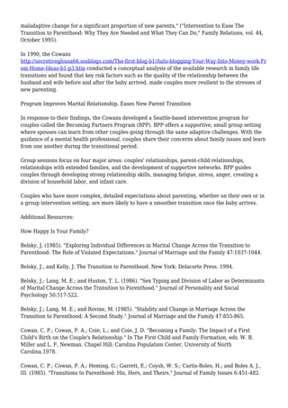 maladaptive change for a significant proportion of new parents," ("Intervention to Ease The 
Transition to Parenthood: Why They Are Needed and What They Can Do," Family Relations, vol. 44, 
October 1995). 
In 1990, the Cowans 
http://secretiveglossa66.sosblogs.com/The-first-blog-b1/Auto-blogging-Your-Way-Into-Money-work-Fr 
om-Home-Ideas-b1-p3.htm conducted a conceptual analysis of the available research in family life 
transitions and found that key risk factors such as the quality of the relationship between the 
husband and wife before and after the baby arrived, made couples more resilient to the stresses of 
new parenting. 
Program Improves Marital Relationship, Eases New Parent Transition 
In response to their findings, the Cowans developed a Seattle-based intervention program for 
couples called the Becoming Partners Program (BPP). BPP offers a supportive, small group setting 
where spouses can learn from other couples going through the same adaptive challenges. With the 
guidance of a mental health professional, couples share their concerns about family issues and learn 
from one another during the transitional period. 
Group sessions focus on four major areas: couples' relationships, parent-child relationships, 
relationships with extended families, and the development of supportive networks. BPP guides 
couples through developing strong relationship skills, managing fatigue, stress, anger, creating a 
division of household labor, and infant care. 
Couples who have more complex, detailed expectations about parenting, whether on their own or in 
a group intervention setting, are more likely to have a smoother transition once the baby arrives. 
Additional Resources: 
How Happy Is Your Family? 
Belsky, J. (1985). "Exploring Individual Differences in Marital Change Across the Transition to 
Parenthood: The Role of Violated Expectations." Journal of Marriage and the Family 47:1037-1044. 
Belsky, J., and Kelly, J. The Transition to Parenthood. New York: Delacorte Press. 1994. 
Belsky, J.; Lang, M. E.; and Huston, T. L. (1986). "Sex Typing and Division of Labor as Determinants 
of Marital Change Across the Transition to Parenthood." Journal of Personality and Social 
Psychology 50:517-522. 
Belsky, J.; Lang, M. E.; and Rovine, M. (1985). "Stability and Change in Marriage Across the 
Transition to Parenthood: A Second Study." Journal of Marriage and the Family 47:855-865. 
Cowan, C. P.; Cowan, P. A.; Coie, L.; and Coie, J. D. "Becoming a Family: The Impact of a First 
Child's Birth on the Couple's Relationship." In The First Child and Family Formation, eds. W. B. 
Miller and L. F. Newman. Chapel Hill: Carolina Population Center, University of North 
Carolina.1978. 
Cowan, C. P.; Cowan, P. A.; Heming, G.; Garrett, E.; Coysh, W. S.; Curtis-Boles, H.; and Boles A. J., 
III. (1985). "Transitions to Parenthood: His, Hers, and Theirs." Journal of Family Issues 6:451-482. 
 