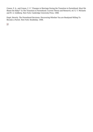 Cowan, P. A., and Cowan, C. P. "Changes in Marriage During the Transition to Parenthood: Must We 
Blame the Baby?" In The Transition to Parenthood: Current Theory and Research, ed. G. Y. Michaels 
and W. A. Goldberg. New York: Cambridge University Press. 1988. 
Engel, Beverly. The Parenthood Decisions: Discovering Whether You are Readyand Willing To 
Become a Parent. New York: Doubleday. 1998. 
