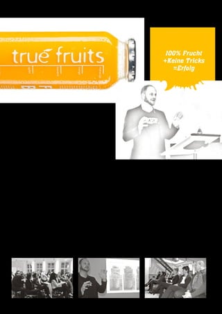 Als Nicolas Lecloux das Auditorium begrüßte, war schnell klar,
dass der Abend kurzweilig, intensiv und äußerst unterhaltsam
würde. Das BEEF T-Shirt war ein Statement, denn er ist beken-
nender Hobbykoch, Restauranttester, Burger-Fan und Genießer.
Das war er schon 2006, als er gemeinsam mit Inga Kosten und
Marco Knauf die Idee für true fruits entwickelte.
Hochwertige Smoothies, ohne Zusatzstoffe, die lecker schmecken
und dabei auch noch gut aussehen, in den Handel zu bringen,
war seine Vision. Auf den ersten Blick weder Rocket Science noch
wahnsinnig innovativ. Aber 2006 waren Smoothies in Deutsch-
land quasi nicht existent. Nahezu zeitgleich starteten die Kon-
zerne Coca Cola mit der Marke Innocent und Schwartau mit
Fruit2day.
Schnell war klar, dass kein Investor bereit war, in die Idee zu in-
vestieren. Zwar konnten die drei Gründer den zweiten Platz bei
einem Businessplan-Wettbewerb belegen, aber die ausrichten-
de Bank war maximal bereit, auf den verfügbaren KfW-Gründer-
kredit zu verweisen.
Nachdem jeder Euro zunächst in hochwertige Früchte, Produk-
tion und Vertrieb investiert wurde, stand für klassisches Marke-
ting kaum Geld zur Verfügung. Aber davon ließen sich die mo-
tivierten Jungunternehmer nicht irritieren. Vielmehr begriffen
sie die Tatsache als Herausforderung, der sie kreativ begegnen
konnten. Sie entwickelten erstaunliche Storytelling-Fähigkeiten,
verfassten originelle Verpackungstexte und nutzten intensiv die
sozialen Medien. Ihre Marke war für viele Studenten und er-
nährungsbewusste Menschen in kürzester Zeit im relevant set.
Heute beschäftigt das Unternehmen 12 Mitarbeiter und ist
Marktführer im Segment „Gekühltes Obst / Smoothies“.
100% Frucht
+Keine Tricks
=Erfolg
10 | weißblau | Rückblick
Das Führungsteam blieb sich stets treu, wenn es darum ging,
nur beste Früchte ohne jegliche Zusatzstoffe zu verarbeiten.
Daraus resultierte der Claim „No tricks“, der heute als Hashtag
neben anderen kreativen und polarisierenden Wortschöpfungen
für hohe Relevanz bei Google, Facebook, Pinterest, Instagram
& Co. sorgt.
Eigens entwickelte Glasflaschen heben sich durch ihr hochwerti-
ges Design am POS genauso deutlich vom Wettbewerb ab, wie
die auffälligen, leuchtenden Farben der Smoothies. Das Team
kreiert ständig neue Geschmackssorten und hat ein eigenes
Upcycling-Programm gestartet. Verbraucher und Markenfans
können so ihre benutzten Glasflaschen wieder verwenden und
daraus Gewürzspender, Ölflaschen, Leuchtmittel usw. basteln.
Nicolas Lecloux kündigte während seines Vortrages die Erwei-
terung seines Produktportfolios für 2015 an. Wir sind gespannt
und werden diese sympathische Marke sicher im Auge behalten.
Norbert Gierlich
 