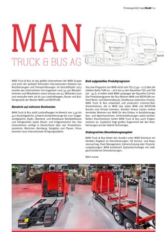 MAN Truck & Bus ist das größte Unternehmen der MAN Gruppe
und einer der weltweit führenden internationalen Anbieter von
Nutzfahrzeugen und Transportlösungen. Im Geschäftsjahr 2013
erzielte das Unternehmen mit insgesamt rund 34 500 Mitarbei-
terinnen und Mitarbeitern einen Umsatz von 9,1 Milliarden Euro
und verkaufte mehr als 81 500 Lastkraftwagen, Busse und Bus-
fahrgestelle der Marken MAN und NEOPLAN.
Standorte auf mehreren Kontinenten
MAN Truck & Bus stellt Lastkraftwagen im Bereich von 7,49 bis
44 t Gesamtgewicht, schwere Sonderfahrzeuge bis 250 t Zugge-
samtgewicht, Stadt-, Überland- und Reisebusse (Komplettbusse
und Fahrgestelle) sowie Diesel- und Erdgasmotoren her. Das
Unternehmen verfügt in Deutschland über vier Produktions-
standorte: München, Nürnberg, Salzgitter und Plauen. Hinzu
kommen neun internationale Fertigungsstätten.
Breit aufgestelltes Produktprogramm
Das Lkw-Programm von MAN reicht vom TGL (7,49 – 12 t) über die
mittlere Reihe TGM (12 – 26 t) bis zu den Baureihen TGS und TGX
(18 – 44 t). In Indien stellt MAN Lastwagen der Baureihe CLA her.
Das Produktprogramm der Bus-Marken MAN und NEOPLAN um-
fasst Reise- und Überlandbusse, Stadtbusse sowie Bus-Chassis.
MAN Truck & Bus entwickelt und produziert Common-Rail-
Dieselmotoren, die in MAN Lkw sowie MAN und NEOPLAN
Bussen zum Einsatz kommen. Darüber hinaus nutzen andere
Hersteller Motoren von MAN für den Einbau in Nutzfahrzeuge,
Bau- und Agrarmaschinen, Schienenfahrzeugen sowie Jachten.
Neben Dieselmotoren bietet MAN Truck & Bus auch Erdgas-
motoren an. Zusätzlich liegt großes Augenmerk bei den Nutz-
fahrzeugen auf der Hybrid-Technologie.
Umfangreiches Dienstleistungsangebot
MAN Truck & Bus bietet den Kunden unter MAN Solutions ein
flexibles Angebot an Dienstleistungen: Ob Service- und Repa-
raturvertrag, Fleet Management, Fahrerschulung oder Finanzie-
rungslösungen: MAN kombiniert Spitzentechnologie mit maß-
geschneiderten Dienstleistungen.
Björn Loose
MANTruck & Bus AG
Firmenporträt | weißblau | 11
 