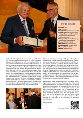 Rückblick | weißblau | 17
mögliche Verkürzung der Lieferzeiten auf bis zu zwei Stunden.
Das international einheitliche Branding mit einem unverwech-
selbaren Wort-Bildzeichen ist nicht nur das Symbol für ein
leistungsstarkes Unternehmen, sondern auch für eine durch die
Unternehmerpersönlichkeit geprägte und repräsentierte Firmen-
und Führungskultur. Höchste Produkt- und Servicequalität,
Innovationsstärke und absolute Kundenorientierung werden
durch Förderung visionären Denkens, Einbeziehung aller Mitar-
beiter in Ideenfindung sowie kreative Umsetzung erzeugt. Opti-
mismus, hohe Eigenverantwortung und das Handeln in gegenseiti-
gem Respekt sind gelebte Leitmotive von Würth. Über allem steht
eine Unternehmenskultur, Leistung zu fordern und zu fördern.
Kunstinteresse wird nicht nur durch umfangreiche Stiftungsak-
tivitäten bei Mitarbeitern und für die Öffentlichkeit gefördert,
sondern auch durch besonders anspruchsvolle Architektur der
Firmenstandorte und -gebäude. Ein schöner Arbeitsplatz wirkt
auch leistungsfördernd, konstatiert Prof. Würth freundlich.
Überhaupt sind die gemeinnützigen Stiftungen in Kunst, Kultur,
Erziehung und Bildung, Forschung sowie Wissenschaft legendär,
aber sie schlagen sich auch in kleineren Projekten und Hilfen nie-
der. Von den insgesamt 13 Stiftungs-Museen weltweit hob Prof.
Würth einige besonders interessante Kunst-Ausstellungen hervor.
In allen Würth-Museen ist der Eintritt frei. Darüberhinaus gibt es
z.B. im Kunstmuseum am Unternehmensstammsitz für Museums-
besucher Zugang zum Betriebskasino. Besonders empfehlens-
wert sei, so Prof. Würth über einen echten Museums-Coup, der
Besuch der Kunsthalle Würth in Schwäbisch Hall. Dort ist, wäh-
rend Umbauarbeiten in Berlin, die Nationalgalerie der Staatlichen
Museen zu Berlin bis 1. Mai 2015 mit einer umfangreichen Samm-
lung unter dem Titel „Moderne Zeiten“ zu Gast.
Nach einem in jedem Moment spannenden Vortrag, der freimü-
tigen Beantwortung von einigen Fragen aus dem Plenum und
begeistertem Applaus, musste Prof. Würth früher als gewollt
zum Münchner Flughafen, da im Bereich General Aviation die
Fahrwerkräder von Firmen- und Privatjets bis maximal 22 Uhr
die Startbahn verlassen müssen. Und da allerdings will der 79-
jährige, auch selbst pilotierende Unternehmer kein Risiko
einer Verspätung eingehen. Er hat den Zielflughafen Schwä-
bisch Hall dann sicher erreicht und von dort seinen Zielort
Künzelsau, zu dem gerade ein anderer berühmter Zeit-
genosse nach 166 Tagen im All zurückkehrt, der Astronaut
Alexander Gerst.
Dietmar Turocha
Hier geht's zum Film
Würth-Gruppe
	Gründung: 1945
	Sitz: Künzelsau
	Rechtsform: Familienstiftungen seit 1987
	Führung: 4-köpfige Konzernführung; 	
	 9-köpfiger Beirat, Vorsitz Bettina Würth, 	
	 plus 4 Ehrenbeiräte mit Vorsitz
	 Prof. Reinhold Würth;
	Schwerpunkt: Großhandel Befestigungs- 	
	 und Montagetechnik, Werkzeuge
	Umsatz: 9.745 Mio € (2013)
	Mitarbeiter: 63,6 Tsd. (Dez. 2013)
	Betriebsergebnis: 445 Mio € (2013)
	Eigenkapitalquote: 42,6 %
	Website: www.wuerth.com
 