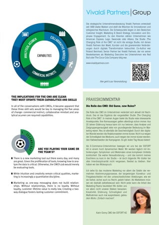 18
OR THE CMO ARE CLEAR:
: WHEN ORCHESTRATING IS NOT ENOUGH
THEIR CAPABILITIES AND SKILLS
MOs,itbecame
sets would be
of change.
or of different
e organization?
s a razor-sharp
- and seeing
sees.
ires more than
king calculated
on enough risk
nment. Making
the right calls requires more than crunching
data, namely adding meaning to the data and
developing a perspective, a perspective that
is subject to change quickly due to changing
conditions in the field and needs to be broken
down and understood on the ground.
In other words: commercial instinct,
collaborative mindset and analytical acumen
are required capabilities.
THE IMPLICATIONS FOR THE CMO ARE CLEAR:
THEY MUST UPDATE THEIR CAPABILITIES AND SKILLS
In all of the conversations with CMOs, it became apparent that
these three skill sets would be key to managing the five areas
of change: commercial instinct, collaborative mindset and ana-
lytical acumen are required capabilities.
praxiskommentar
Die Rolle des CMO: Old Game, new Rules?
Die Rolle des CMO im Unternehmen verändert sich aktuell mit Nach-
druck. Das ist das Ergebnis der vorgestellten Studie „The Changing
Role of the CMO“. In meinen Augen bietet die Studie viele interessante
Ansatzpunkte. Ihre Kernaussagen gelten allerdings schon immer: Aus
20 Jahren Erfahrung heraus kann ich nur betonen, dass Analyse und
Zielgruppengenauigkeit stets von grundlegender Bedeutung im Mar-
keting waren. Neu ist allenfalls die Geschwindigkeit: Durch den digita-
len Wandel werden die Reaktionszeiten immer kürzer. Nicht nur wegen
der Schnelligkeit des Mediums, auch wegen der immer kürzer werden-
den Halbwertszeiten der Kampagnen. Es gilt: Jeden Tag Neues bieten!
Als E-Commerce-Unternehmen bewegen wir uns bei der SOFORT
AG in einem hoch dynamischen Markt. Wir werden täglich mit An-
forderungen, Symptomen und Merkmalen eines komplexen Umfelds
konfrontiert. Die wahre Herausforderung – und das kommt meines
Erachtens zu kurz in der Studie – ist doch folgende: Wir dürfen bei
aller Interdisziplinarität nicht vergessen, flexibel zu bleiben. Hier
haben wir den Widerspruch.
Ich sehe für das moderne Marketing vor allem die Gefahr der ver-
mehrten Abstimmungsprozesse, der langwierigen Korrektur- und
Freigabeschleifen mit den unterschiedlichsten Abteilungen, wie wir
sie bisher, sicher auch zu Recht, gelebt haben. Als Marketeers müs-
sen wir deshalb selbstbewusst sein: Nicht jeder kann die Arbeit des
Marketing-Teams beurteilen! Wir dürfen uns
vor allem nicht unserer Stärken berauben:
Kreativität, Erfahrung, Schnelligkeit und
Maßnahmen auch mal ausprobieren, getreu
dem Motto: „Einfach machen!“.
5
MO 2014
present the findings of our study, “The Changing Role of the
nd Winter of 2014. In-depth interviews with CMOs and senior
inents revealed a strong awareness of the transformation they
g and harnessing these changes are key to future successes.
eas of the marketing function, with five core topics addressed:
sights
r role,
entals,
n most
k has
.
Additionally, all the CMOs agreed that these
changes mean that continual learning is
key and the future will belong to those who
prepare for it today. We conclude this study
by presenting the three capabilities which will
help CMOs play to win.
C
USTOMER
2
GANIZATIO
T
ECHNOLOGY
5
O
PERATIONS
3
ARE YOU PLAYING YOUR GAME OR
THE TEAM’S?
	There is a new marketing tool out there every day, and many
are great. Given the proliferation of tools, knowing how to ana-
lyze the data is critical. Otherwise, the CMO’s job would merely
be evaluating tools.
	While intuition and creativity remain critical qualities, marke-
ting is increasingly a quantitative discipline.
	Marketing as one-way messaging does not build relation-
ships. Without relationships, there is no loyalty. Without
loyalty, customer lifetime value is really low. Creating a two-
way dialogue fosters lasting customer commitment.
Die strategische Unternehmensberatung Vivaldi Partners entwickelt
seit 1999 starke Marken und stellt die Weichen für Innovationen und
erfolgreiches Wachstum. Die Schwerpunkte liegen in den Bereichen
Customer Insight, Marketing & Brand Strategy, Innovation und Em-
ployee Engagement. Zu den Klienten zählen Unternehmen wie
American Express, Lego, Swarovski oder Allianz. Die Studie „The
Changing Role of the CMO“ ist nicht die einzige Studie, mit denen
Vivaldi Partners den Markt, Kunden und die gravierenden Veränder-
ungen durch digitale Transformation beleuchtet. Co-Author war
Roland Bernhard, Senior Partner bei Vivaldi Partners, der vor seiner
Beraterkarriere als Marketing Executive bei Unternehmen wie Red
Bull oder The Coca-Cola Company tätig war.
www.vivaldipartners.com
Hier geht's zur Veranstaltung
Karin Gorny, CMO der SOFORT AG
 