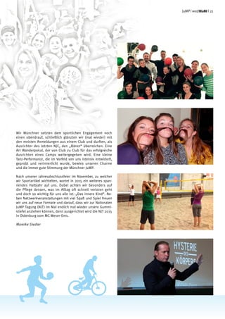 Wir Münchner setzten dem sportlichen Engagement noch
einen obendrauf, schließlich glänzten wir (mal wieder) mit
den meisten Anmeldungen aus einem Club und durften, als
Ausrichter des letzten NJC, den „Bären“ überreichen. Eine
Art Wanderpokal, der von Club zu Club für das erfolgreiche
Ausrichten eines Camps weitergegeben wird. Eine kleine
Tanz-Performance, die im Vorfeld von uns intensiv entwickelt,
geprobt und verinnerlicht wurde, bewies unseren Charme
und die immer gute Stimmung der Münchner JuMP.
Nach unserer Jahresabschlussfeier im November, zu welcher
wir Sportartikel wichtelten, wartet in 2015 ein weiteres span-
nendes Halbjahr auf uns. Dabei achten wir besonders auf
die Pflege dessen, was im Alltag oft schnell verloren geht
und doch so wichtig für uns alle ist: „Das innere Kind“. Ne-
ben Netzwerkveranstaltungen mit viel Spaß und Spiel freuen
wir uns auf neue Formate und darauf, dass wir zur Nationalen
JuMP Tagung (NJT) im Mai endlich mal wieder unsere Gummi-
stiefel anziehen können, denn ausgerichtet wird die NJT 2015
in Oldenburg vom MC Weser-Ems.
Mareike Siedler
JuMP | weißblau | 21
 