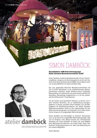 Simon Damböck
Geschäftsführer ADM Unternehmensgruppe
Atelier Damböck Markenkommunikation GmbH
Simon Damböck studierte Betriebswirtschaft mit der Fachrich-
tung Messe-, Kongress und Eventmanagement und ist nach Sta-
tionen beim Branchenfachverband FAMAB und auf Agenturseite
nun als Geschäftsführer für atelier damböck tätig.
Das 1975 gegründete Münchner Messebauunternehmen hat
sich zu einem Spezialisten in der dreidimensionalen Marken-
präsentation entwickelt. atelier damböck kreiert individuelle
Messeauftritte mit Leidenschaft und wurde bereits mehrfach für
besonderes Messedesign ausgezeichnet, u.a. für die „Zauber-
welt der Brillenmacher“ (Cazal Eyewear).
Um die Kunden auch ganzheitlich betreuen zu können und in
allen kreativen Bereichen, die zur Außenwirkung beitragen,
begleiten zu können, gründete Simon Damböck 2012 die Wer-
beagentur für Markenkommunikation. Die Atelier Damböck
Markenkommunikation GmbH ist eine eigenständige Unit der
ADM Unternehmensgruppe und kombiniert einen hohen ästhe-
tischen Anspruch mit ausgeprägter Markenkompetenz.
Simon Damböck hat Lehraufträge an mehreren Hochschulen
inne, ist als Dozent für ausgewählte Weiterbildungsträger tätig
und ist Verfasser eines Messe-Tutorials des internationalen
Verbandes UFI. Simon Damböck ist bereits seit 2006 Mitglied
beim Marketing-Club München und schätzt dabei neben dem
fachlichen Erfahrungsaustausch vor allem das Networking mit
den anderen Mitgliedern.
Kathrin Böttcher
22 | weißblau | Mitgliederporträt
 