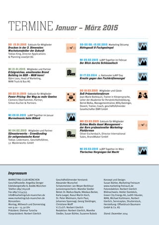 termine Januar – März 2015
Do 15.01.2015 Exklusiv für Mitglieder
Drucken in der 3. Dimension:
Wachstumsfelder der Zukunft
Tobias King, Director Applications
& Planning voxeljet AG	
MI 21.01.2015 Mitglieder und Partner
Erfolgreiches, emotionales Brand
Building im B2B – MAN kann!
Björn Loos, Head of Marketing,
MAN Truck & Bus AG
DO 22.01.2015 Exklusiv für Mitglieder
Power-Pricing: Der Weg zu mehr Gewinn
Clemens Oberhammer, Partner,
Simon-Kucher & Partners
MI 28.01.2015 JuMP Together im Januar
Murmelmania beim Billard
MI 04.02.2015 Mitglieder und Partner
52masterworks - Crowdfunding
für zeitgenössische Kunst
Tobias Ledermann, Geschäftsführer,
52 Masterworks GmbH
SO-SO 08.-15.02.2015 Marketing Skicamp
Hüttngaudi & Fachgesimpel
MI 25.02.2015 JuMP Together im Februar
Der Blick durchs Schlüsselloch
DI 17.03.2014 2. Nationaler JuMP Day
Kreativ gegen den Fachkräftemangel
DO 19.03.2015 Mitglieder und Gäste
5x5 Präsentationsforum
Jean-Marie Bottequin, Trainer in Körpersprache,
Leiter der Akademie für Persönlichkeitsbildung,
Bernd Melka, Managementtrainer, Willy Ratzinger,
Dozent, Trainer, Coach, geschäftsführender
Gesellschafter BWR GmbH
MO 23.03.2015 Exklusiv für Mitglieder
Echtes Media Asset Management –
der Kern professioneller Marketing-
Plattformen
Oliver Eschenbach, Director International
Sales, BrandMaker GmbH
MI 25.03.2015 JuMP Together im März
Tierisches Vergnügen bei Nacht
Impressum
MARKETING-CLUB MÜNCHEN
Geschäftsstelle: Angelika Denger
Edelsbergstraße 8, 80686 München
Telefon 089/765028
Fax 089/7254355
info@marketingclub-muenchen.de
www.marketingclub-muenchen.de
Bürozeiten:
Montag, Mittwoch und Donnerstag
von 9.00 – 15.30 Uhr
Präsident: Dietmar Turocha
Vizepräsident: Norbert Gierlich
Geschäftsführender Vorstand:
Alexander Wunschel
Schatzmeister: Jan Meyer-Berkhout
Juniorensprecherin: Mareike Siedler
Beirat: Dr. Markus Bayrle, Nikolaus Becker,
Karla Juegel, Raoul Martin Koch,
Dr. Peter Mielmann, Karin Paul,
Johannes Spannagl, Georg Steidinger,
Christiane Wolff
V.i.S.d.P.: Norbert Gierlich
Redaktion: Norbert Gierlich, Mareike
Siedler, Susan Bühler, Suzanne Bubolz
Konzept und Design:
Susan Bühler, Marketing Freiraum
www.marketing-freiraum.de
Fotoredaktion: Norbert Gierlich
Bildnachweis: Atelier Damböck,
Green City Energy AG, Judith Häusler,
MAN, Michael Kuhlmann, Norbert
Gierlich, Serviceplan, Shutterstock,
Herstellung: Offsetdruck Baumann
GmbH & Co. KG
Stand: Dezember 2014
 