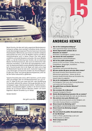 15 fragen an
Andreas Henke
1
2
3
4
5
6
7
8
9
10
11
12
13
14
15
Was ist Ihre Lieblingsbeschäftigung?
Über spannende Dinge nachzudenken.
Welche Eigenschaften schätzen Sie an
Menschen am meisten?
Ehrlichkeit, Geradlinigkeit, Loyalität, Humor.
Was können Sie nicht ausstehen?
Opportunismus und Kurzfristdenken.
Was ist Ihre größte Leidenschaft?
Genuss in Form von Essen, Trinken, Kochen, Reisen,
Fotografieren, Bergsteigen, Autofahren.
Was inspiriert Sie?
Querdenker und humorvolle Menschen.
Mit wem würden Sie gerne mal einen Wein trinken?
Mit Harald Schmidt, Katrin Bauerfeind und Jan
Böhmermann gemeinsam – besser als die so
besetzte Harald-Schmidt-Show war Fernsehen nie,
danach habe ich aufgehört.
Was ist Ihr Lieblingsplatz in München?
Als Stuttgarter? Das Louis, das Flushing Meadows
und unsere drei Porsche Zentren.
Was gefällt Ihnen am Standort München?
Die Münchner.
Was vermissen Sie in München?
Die guten Stuttgarter Brezeln.
Welche Marketingleistung bewundern Sie am meisten?
Die, deren Botschaft bleibt (für mehr als den Moment).
Was zeichnet einen guten Marketier aus?
Gesunder Menschenverstand und die Fähigkeit, sich
dem vielen Austauschbaren zu verwehren.
Wovon braucht das Marketing mehr?
Beständigkeit und Authentizität (echte, nicht vermittelte).
Wovon braucht das Marketing weniger?
Kurzatmigkeit.
Was sind aktuell die größten Herausforderungen
für das Marketing?
Gehör zu finden, glaubwürdig zu sein und
im Bewusstsein zu bleiben.
Wobei entspannen Sie?
Beim Lachen.
Andreas Henke, Leiter Marketing, Porsche Deutschland
Marke Porsche, die über sehr hohe ungestützte Markenbekannt-
heitswerte verfügt, enorm wichtig“ so Andreas Henke. Konjunk-
turelle Abschwünge kompensiert Porsche heute durch die breite
Produktpalette. Während der 911er immer ein deutlich sichtbares
Statussymbol sein wird, ist für die Modelle Cayenne und Macan
interessanterweise auch in diesen Phasen eine hohe gesell-
schaftliche und soziale Akzeptanz vorhanden. Die neuen Modelle
helfen u.a. bei der Eroberung neuer Kunden, die von deutschen
Marken mit Premiumanspruch, aber auch von italienischen oder
britischen Herstellern, zu der Ikone des Sportwagenbaus wech-
seln.DerMarktanteilliegtfüreinzelneModelle/Segmentebeirund
60 %. Porsche-Kunden sind in der Regel sehr loyal und so liegt
die Wiederkäufer-Quote bei über 66 %. Inzwischen tragen 8 von
1.000 Fahrzeugen auf deutschen Straßen das Porsche-Wappen.
Es gibt also immer noch genug Wachstumspotenzial, ohne da-
bei den Faktor Exklusivität zu gefährden.
Typische Porschekunden sind zu 88 % männlich, zu 81 % verhei-
ratet und verfügen über ein HH-Nettoeinkommen von 300 T € -
400 T €. Dabei ist der 911er meist das Dritt- oder Viertfahrzeug
im Haushalt, während die anderen Fahrzeuge ebenfalls das Por-
schewappen tragen. Beeindruckende Zahlen, Traditionsverbun-
denheit, Innovationsfreudigkeit und Mut in der Kommunikation
durften wir im Porsche Zentrum München erleben und waren
begeistert. Machen Sie weiter so, Hr. Henke!
Norbert Gierlich
Hier geht's zum Film
 