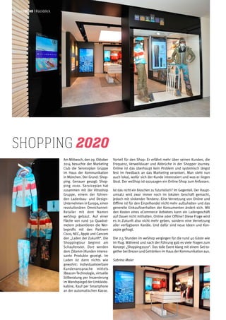 Am Mittwoch, den 29. Oktober
2014 besuchte der Marketing
Club die Serviceplan Gruppe
im Haus der Kommunikation
in München. Der Grund: Shop-
ping. Genauer gesagt: Shop-
ping 2020. Serviceplan hat
zusammen mit der Vitrashop
Gruppe, einem der führen-
den Ladenbau- und Design-
Unternehmen in Europa, einen
revolutionären Omnichannel-
Retailer mit dem Namen
weShop gebaut. Auf einer
Fläche von rund 50 Quadrat-
metern präsentieren die Wer-
beprofis mit den Partnern
Cisco, NEC, Apple und Cancom
den „Laden der Zukunft“. Die
Shoppingtour beginnt am
Schaufenster. Dort werden
dem (Stamm-)Kunden interes-
sante Produkte gezeigt. Im
Laden ist dann nichts wie
gewohnt: Individualisierbare
Kundenansprache mittels
iBeacon-Technologie, virtuelle
Stilberatung per Inszenierung
imWandspiegel der Umkleide-
kabine, Kauf per Smartphone
an der automatischen Kasse.
shopping 2020
Vorteil für den Shop: Er erfährt mehr über seinen Kunden, die
Frequenz, Verweildauer und Abbrüche in der Shopper Journey.
Online ist das überhaupt kein Problem und systemisch längst
fest im Feedback an das Marketing verankert. Man sieht nun
auch lokal, wofür sich der Kunde interessiert und was er liegen
lässt. Der weShop ist sozusagen ein Online-Shop zum Anfassen.
Ist das nicht ein bisschen zu futuristisch? Im Gegenteil. Der Haupt-
umsatz wird zwar immer noch im lokalen Geschäft gemacht,
jedoch mit sinkender Tendenz. Eine Vernetzung von Online und
Offline ist für den Einzelhandel nicht mehr aufzuhalten und das
generelle Einkaufsverhalten der Konsumenten ändert sich. Mit
den Kosten eines eCommerce Anbieters kann ein Ladengeschäft
auf Dauer nicht mithalten. Online oder Offline? Diese Frage wird
es in Zukunft also nicht mehr geben, sondern eine Vernetzung
aller verfügbaren Kanäle. Und dafür sind neue Ideen und Kon-
zepte gefragt.
Die 2,5 Stunden im weShop vergingen für die rund 40 Gäste wie
im Flug. Während und nach der Führung gab es viele Fragen zum
Konzept „Shopping2020“. Das tolle Event klang mit einem Get-to-
gether bei Brezen und Getränken im Haus der Kommunikation aus.
Sabrina Maier
06 | weißblau | Rückblick
 