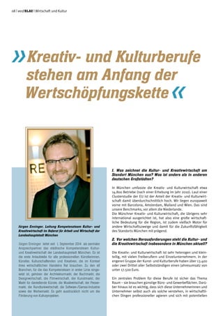 1.	Was zeichnet die Kultur- und Kreativwirtschaft am
Standort München aus? Was ist anders als in anderen
deutschen Großstädten?
In München umfasste die Kreativ- und Kulturwirtschaft etwa
14.800 Betriebe (nach einer Erhebung im Jahr 2010). Laut einer
Clusterstudie der EU ist der Anteil der Kreativ- und Kulturwirt-
schaft damit überdurchschnittlich hoch. Wir liegen europaweit
vorne mit Barcelona, Amsterdam, Mailand und Wien. Das sind
unsere Benchmarks, vor allem die Niederlande.
Die Münchner Kreativ- und Kulturwirtschaft, die übrigens sehr
international ausgerichtet ist, hat also eine große wirtschaft-
liche Bedeutung für die Region, ist zudem vielfach Motor für
andere Wirtschaftszweige und damit für die Zukunftsfähigkeit
des Standorts München mit prägend.
2.	Vor welchen Herausforderungen steht die Kultur- und
die Kreativwirtschaft insbesondere in München aktuell?
Die Kreativ- und Kulturwirtschaft ist sehr heterogen und klein-
teilig, mit vielen Freiberuflern und Einzelunternehmern. In der
engeren Gruppe der Kunst- und Kulturberufe haben über 13.400
oder zwei Drittel aller Selbstständigen einen Jahresumsatz von
unter 17.500 Euro.
Ein zentrales Problem für diese Berufe ist sicher das Thema
Raum – sie brauchen günstige Büro- und Gewerbeflächen. Darü-
ber hinaus ist es wichtig, dass sich diese Unternehmerinnen und
Unternehmer selbst auch als solche verstehen, in wirtschaftli-
chen Dingen professioneller agieren und sich mit potentiellen
»Kreativ- und Kulturberufe 	
	 stehen am Anfang der
	Wertschöpfungskette«
Jürgen Enninger, Leitung Kompetenzteam Kultur- und
Kreativwirtschaft im Referat für Arbeit und Wirtschaft der
Landeshauptstadt München
Jürgen Enninger leitet seit 1. September 2014 als zentraler
Ansprechpartner das städtische Kompetenzteam Kultur-
und Kreativwirtschaft der Landeshauptstadt München. Es ist
die erste Anlaufstelle für alle professionellen Künstlerinnen,
Künstler, Kulturschaffenden und Kreativen, die im Kontext
ihres wirtschaftlichen Handelns Rat brauchen. Zu den elf
Branchen, für die das Kompetenzteam in erster Linie einge-
setzt ist, gehören der Architekturmarkt, der Buchmarkt, die
Designwirtschaft, die Filmwirtschaft, der Kunstmarkt, der
Markt für darstellende Künste, die Musikwirtschaft, der Presse-
markt, die Rundfunkwirtschaft, die Software-/Games-Industrie
sowie der Werbemarkt. Es geht ausdrücklich nicht um die
Förderung von Kulturprojekten.
08 | weißblau | Wirtschaft und Kultur
 