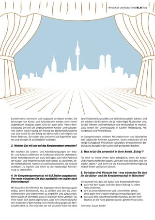 Kunden besser vernetzen und insgesamt sichtbarer werden. Die
Leistungen von Kunst- und Kulturberufen werden nicht immer
angemessen vergütet, damit sind wir auch beim Thema Wert-
schätzung. Die von uns angesprochenen Kreativ- und Kulturbe-
rufe stehen jedoch häufig am Anfang der Wertschöpfungskette
und sind damit für den Erfolg der Wirtschaft in der Region von
hoher Relevanz. Sie sollten also viel mehr auf Augenhöhe agie-
ren und weniger oft als Bittsteller auftreten.
3.	Welches Ziel will und soll das Kompetenzteam erreichen?
Wir möchten die Lebens- und Arbeitsbedingungen der Krea-
tiv- und Kulturschaffenden im Großraum München verbessern.
Unser Kompetenzteam soll dazu beitragen, das hohe Potenzial
der Kultur- und Kreativwirtschaft noch besser zu aktivieren, de-
ren wirtschaftliches Handeln zu professionalisieren, die Akteure
sichtbarer zu machen und ihnen so die notwendige Anerken-
nung zu verschaffen.
4.	Ihr Kompetenzzentrum ist mit 6,5 Stellen ausgestattet.
Von wem wünschen Sie sich zusätzlich von außen noch
Unterstützung?
Wir brauchen die Offenheit der angesprochenen Berufsgruppen
selbst, deren Bereitschaft, neu zu denken und sich als Unter-
nehmerinnen und Unternehmer zu begreifen und aufzustellen.
Ihnen wurde oft vermittelt, dass ein kreativer Beruf „brotlos“ ist.
Viele haben sich damit abgefunden, dass ihre Entscheidung für
den Kreativberuf gleichzeitig eine Entscheidung gegen die Wirt-
schaftlichkeit ist. Hier möchten wir mit unserem Team vor allem
deren Selbstheilungskräfte und Selbstbewusstsein stärken. Und
wir möchten die Kreativen, die ja in der Regel Akademiker sind,
für die Themen Unternehmertum und Wirtschaften fit machen.
Dazu bieten wir Unterstützung in Sachen Preisbildung, Pla-
nungstools und Vermarktung.
Im Kompetenzteam arbeiten Mitarbeiterinnen und Mitarbeiter
drei städtischer Referate zusammen. Damit entwickeln wir die
nötige Schlagkraft hinsichtlich kultureller, wirtschaftlicher Ber-
atung und bezüglich der Suche nach geeigneten Flächen.
5.	Was ist für Sie persönlich in Ihrer Arbeit „Erfolg“?
Für mich ist meine Arbeit dann erfolgreich, wenn die Kultur-
und Kreativschaffenden sagen: „Ich kann jetzt von dem, was ich
mache, leben.“ Und wenn sie die Kleinstunternehmerregelung
endlich hinter sich lassen können.
6.	Sie haben drei Wünsche frei - was wünschen Sie sich
für die Kultur- und die Kreativwirtschaft in München?
Ich wünsche mir, dass die Kultur- und Kreativschaffenden
	 auch mal Nein sagen und nicht jeden Auftrag zu jedem
Preis annehmen,
	 sich als Unternehmerinnen und Unternehmer sehen,
ohne dabei ihre kreative Arbeit zu vernachlässigen und
	 dass aus dem zukunftsweisenden Konzept, das mir vom
Stadtrat an die Hand gegeben wurde, gelebte Praxis wird.
Interview: Susan Bühler
Wirtschaft und Kultur | weißblau | 09
 