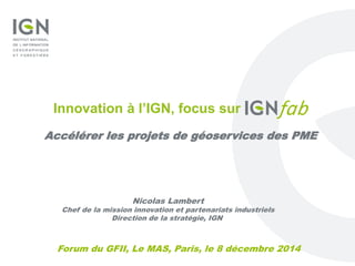 Forum du GFII, Le MAS, Paris, le 8 décembre 2014
Innovation à l’IGN, focus sur
Accélérer les projets de géoservices des PME
Nicolas Lambert
Chef de la mission innovation et partenariats industriels
Direction de la stratégie, IGN
 