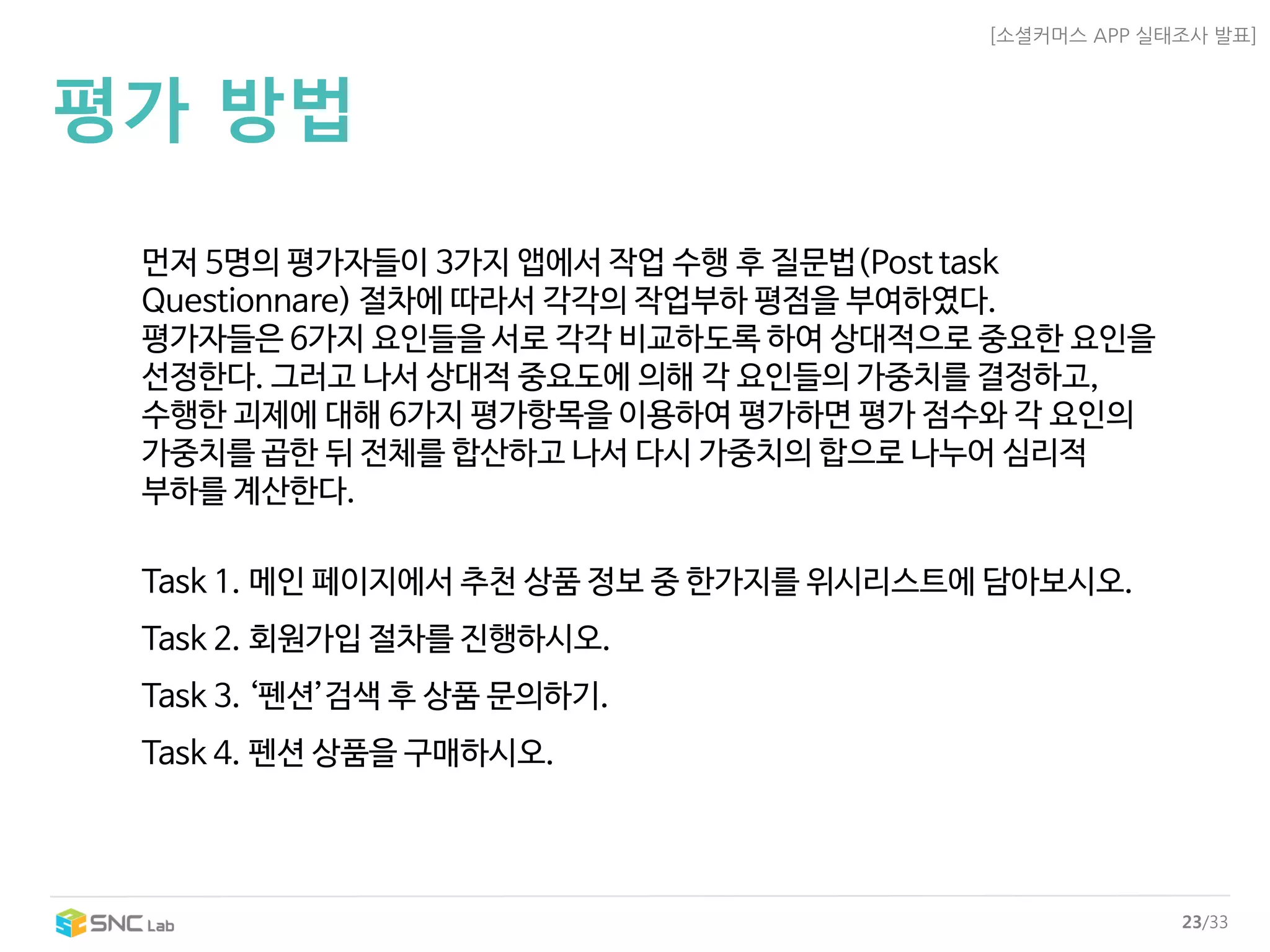 [소셜커머스APP 실태조사발표] 
23/33 
평가방법 
먼저5명의평가자들이3가지앱에서작업수행후질문법(Post task Questionnare) 절차에따라서각각의작업부하평점을부여하였다. 
평가자들은6가지요인들을서로각각비교하도록하여상대적으로중요한요인을 
선정한다. 그러고나서상대적중요도에의해각요인들의가중치를결정하고, 
수행한괴제에대해6가지평가항목을이용하여평가하면평가점수와각요인의 
가중치를곱한뒤전체를합산하고나서다시가중치의합으로나누어심리적 
부하를계산한다. 
Task 1. 메인페이지에서추천상품정보중한가지를위시리스트에담아보시오. 
Task 2. 회원가입절차를진행하시오. 
Task 3. ‘펜션’검색후상품문의하기. 
Task 4. 펜션상품을구매하시오.  