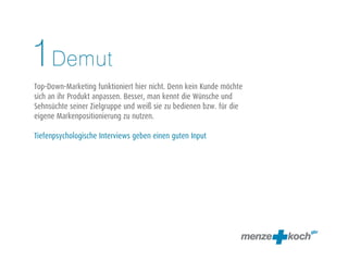 Demut
Top-Down-Marketing funktioniert hier nicht. Denn kein Kunde möchte
sich an ihr Produkt anpassen. Besser, man kennt die Wünsche und
Sehnsüchte seiner Zielgruppe und weiß sie zu bedienen bzw. für die
eigene Markenpositionierung zu nutzen.
Tiefenpsychologische Interviews geben einen guten Input
1
 
