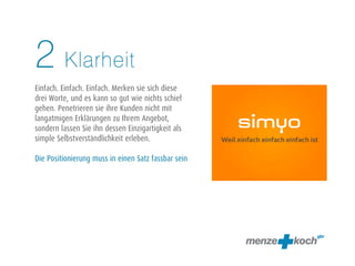 Klarheit
Einfach. Einfach. Einfach. Merken sie sich diese
drei Worte, und es kann so gut wie nichts schief
gehen. Penetrieren sie ihre Kunden nicht mit
langatmigen Erklärungen zu Ihrem Angebot,
sondern lassen Sie ihn dessen Einzigartigkeit als
simple Selbstverständlichkeit erleben.
Die Positionierung muss in einen Satz fassbar sein
2
 