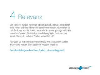 Relevanz
Den Nerv der Kunden zu treffen ist nicht einfach. Da haben sich schon
viele vertan und dies schmerzlich verarbeiten müssen. Also stellen sie
sich die Frage, was ihr Produkt ausmacht. Ist es der günstige Preis? Ein
besondere Service? Die intuitive Handhabung? Oder doch eher der
soziale Status, der mit dem Produkt verbunden ist?
Nur wenn Sie mit einem relevanten Motiv ihre potenziellen Kunden
ansprechen, werden diese bei Ihrem Angebot zugreifen.
Das Alleinstellungsmerkmal ihres Produkts ist ausschlaggebend
4
 