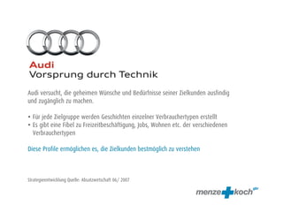 Audi versucht, die geheimen Wünsche und Bedürfnisse seiner Zielkunden ausfindig
und zugänglich zu machen.
• Für jede Zielgruppe werden Geschichten einzelner Verbrauchertypen erstellt
• Es gibt eine Fibel zu Freizeitbeschäftigung, Jobs, Wohnen etc. der verschiedenen
Verbrauchertypen
Diese Profile ermöglichen es, die Zielkunden bestmöglich zu verstehen
Strategieentwicklung Quelle: Absatzwirtschaft 06/ 2007
 