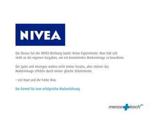 Die Devise bei der NIVEA-Werbung lautet: Keine Experimente. Man hält sich
strikt an die eigenen Vorgaben, um ein konsistentes Markenimage zu bewahren.
Die Spots und Anzeigen wirken nicht immer kreativ, aber stützen das
Markenimage effektiv durch immer gleiche Stilelemente:
• viel Haut und die Farbe Blau
Die Formel für eine erfolgreiche Markenführung
 