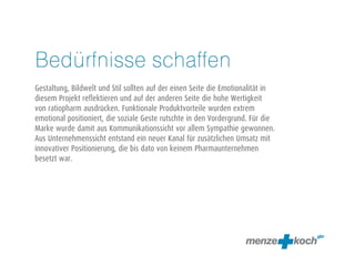 Bedürfnisse schaffen
Gestaltung, Bildwelt und Stil sollten auf der einen Seite die Emotionalität in
diesem Projekt reflektieren und auf der anderen Seite die hohe Wertigkeit
von ratiopharm ausdrücken. Funktionale Produktvorteile wurden extrem
emotional positioniert, die soziale Geste rutschte in den Vordergrund. Für die
Marke wurde damit aus Kommunikationssicht vor allem Sympathie gewonnen.
Aus Unternehmenssicht entstand ein neuer Kanal für zusätzlichen Umsatz mit
innovativer Positionierung, die bis dato von keinem Pharmaunternehmen
besetzt war.
 