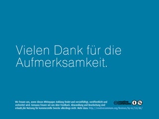 Vielen Dank für die
Aufmerksamkeit.
Wir freuen uns, wenn dieses Whitepaper Anklang findet und vervielfältigt, veröffentlicht und
verbreitet wird. Genauso freuen wir uns über Feedback. Abwandlung und Bearbeitung sind
erlaubt, die Nutzung für kommerzielle Zwecke allerdings nicht. Mehr dazu: http://creativecommons.org/licenses/by-nc/3.0/de/
 
