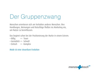 Der Gruppenzwang
Menschen orientieren sich am Verhalten anderer Menschen. Ihre
Handlungen, Meinungen und Ratschläge fließen ins Marketing ein,
um Nutzer zu beeinflussen.
Das beginnt schon bei der Positionierung der Marke in einem Extrem:
• Billig <> Teuer
• Gemütlich <> Schnell
• Einfach <> Komplex
Mode ist eine steuerbare Evolution
 