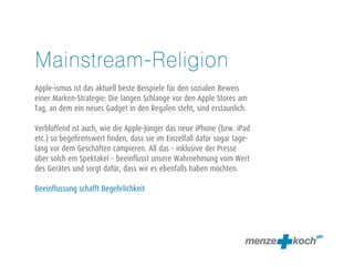 Mainstream-Religion
Apple-ismus ist das aktuell beste Beispiel für den sozialen Beweis
einer Marken-Strategie: Die langen Schlangen vor den Apple Stores am
Tag, an dem ein neues Gadget in den Regalen steht, sind erstaunlich.
Verblüffend ist auch, wie die Apple-Jünger das neue iPhone (bzw. iPad
etc.) so begehrenswert finden, dass sie im Einzelfall dafür sogar tage-
lang vor den Geschäften campieren. All das – inklusive der Presse über
solch ein Spektakel – beeinflusst unsere Wahrnehmung vom Wert des
Gerätes und sorgt dafür, dass wir es ebenfalls haben möchten.
Beeinflussung schafft Begehrlichkeit
 