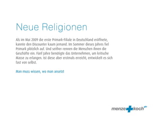 Neue Religionen
Als im Mai 2009 die erste Primark-Filiale in Deutschland eröffnete,
kannte den Discounter kaum jemand. Im Sommer dieses Jahres fiel
Primark plötzlich auf. Und seither rennen die Menschen ihnen die
Geschäfte ein. Fünf Jahre benötigte das Unternehmen, um kritische
Masse zu erlangen. Ist diese aber erstmals erreicht, entwickelt es sich
fast von selbst.
Man muss wissen, wo man ansetzt
 