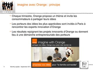 13 Monthly Update – September 2013 Orange confidential
imagine avec Orange : principe
 Chaque trimestre, Orange propose un thème et invite les
consommateurs à partager leurs idées
 Les porteurs des idées les plus appréciées sont invités à Paris à
rencontrer les experts innovation d’Orange
 Les résultats rejoignent les projets innovants d’Orange ou donnent
lieu à une démarche entrepreneuriale des porteurs
 