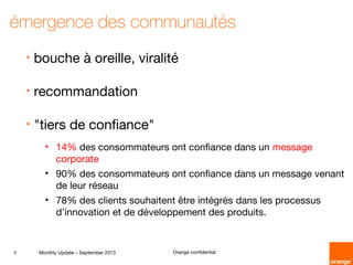 9 Monthly Update – September 2013 Orange confidential
émergence des communautés
• bouche à oreille, viralité
• recommandation
• "tiers de confiance"
• 14% des consommateurs ont confiance dans un message
corporate
• 90% des consommateurs ont confiance dans un message venant
de leur réseau
• 78% des clients souhaitent être intégrés dans les processus
d’innovation et de développement des produits.
 