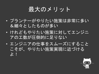 最大のメリット 
• プランナーがやりたい施策は非常に多い 
＆細々としたものが多い 
• けれどもやりたい施策に対してエンジニ 
アの工数が圧倒的に足りない 
• エンジニアの仕事をスムーズにすること 
こそが、やりたい施策実現に近づける 
よ！ 
 