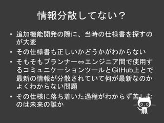 情報分散してない？ 
• 追加機能開発の際に、当時の仕様書を探すの 
が大変 
• その仕様書も正しいかどうかがわからない 
• そもそもプランナー⇔エンジニア間で使用す 
るコミュニケーションツールとGitHub上とで 
最新の情報が分散されていて何が最新なのか 
よくわからない問題 
• その仕様に落ち着いた過程がわからず苦しむ 
のは未来の誰か 
 